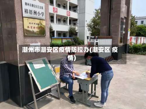 潮州市潮安区疫情防控办(潮安区 疫情)