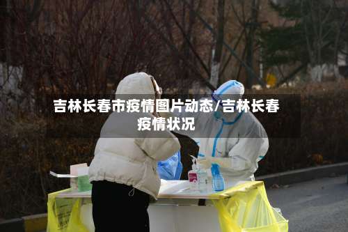 吉林长春市疫情图片动态/吉林长春疫情状况