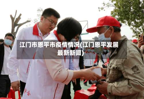 江门市恩平市疫情情况(江门恩平发展最新新闻)-第2张图片