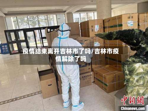 疫情结束离开吉林市了吗/吉林市疫情解除了吗