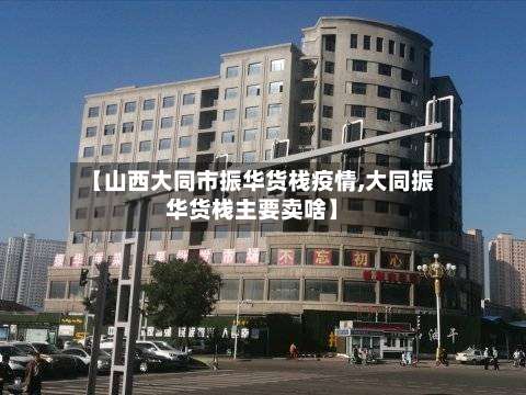 【山西大同市振华货栈疫情,大同振华货栈主要卖啥】-第2张图片