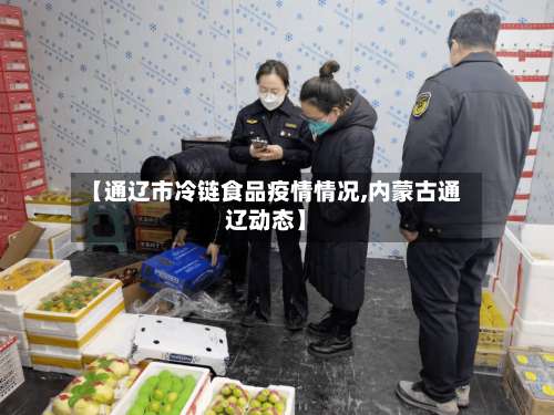 【通辽市冷链食品疫情情况,内蒙古通辽动态】