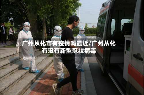 广州从化市有疫情吗最近/广州从化有没有新型冠状病毒