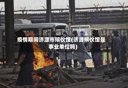 疫情期间济源市殡仪馆(济源殡仪馆是事业单位吗)