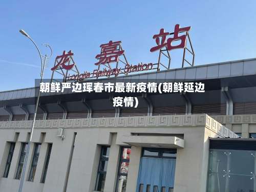 朝鲜严边珲春市最新疫情(朝鲜延边疫情)