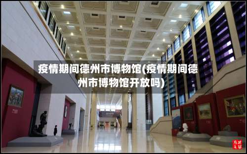 疫情期间德州市博物馆(疫情期间德州市博物馆开放吗)