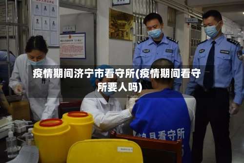 疫情期间济宁市看守所(疫情期间看守所要人吗)