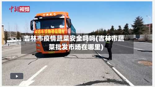 吉林市疫情蔬菜安全吗吗(吉林市蔬菜批发市场在哪里)-第3张图片