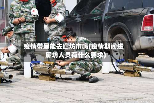 疫情带星能去廊坊市吗(疫情期间进廊坊人员有什么要求)