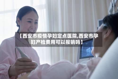 【西安市疫情孕妇定点医院,西安市孕妇产检费用可以报销吗】