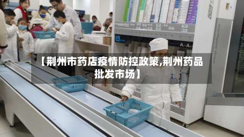 【荆州市药店疫情防控政策,荆州药品批发市场】