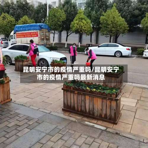 昆明安宁市的疫情严重吗/昆明安宁市的疫情严重吗最新消息-第2张图片