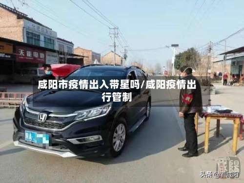 咸阳市疫情出入带星吗/咸阳疫情出行管制