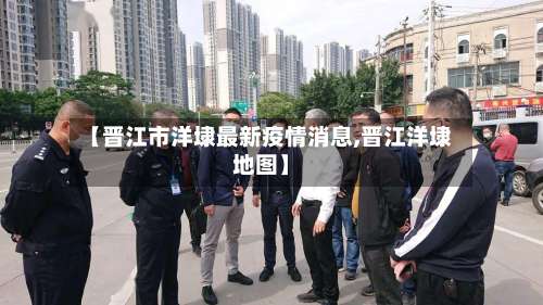 【晋江市洋埭最新疫情消息,晋江洋埭地图】