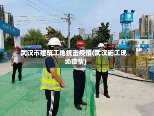 武汉市建筑工地抗击疫情(武汉施工现场疫情)