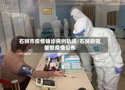 石狮市疫情确诊病例轨迹/石狮新冠最新疫情公布
