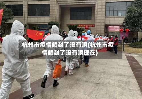 杭州市疫情解封了没有啊(杭州市疫情解封了没有啊现在)
