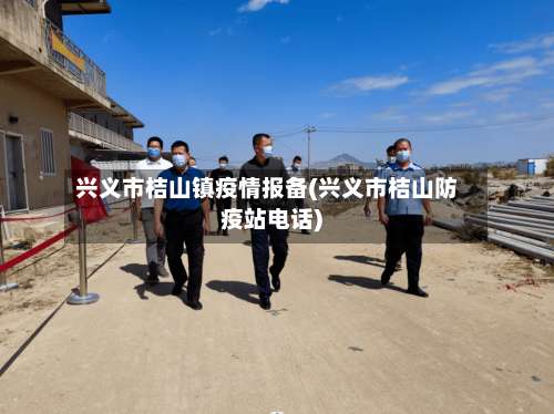 兴义市桔山镇疫情报备(兴义市桔山防疫站电话)
