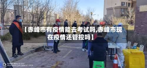 【赤峰市有疫情能去考试吗,赤峰市现在疫情还管控吗】-第2张图片