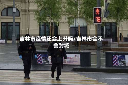 吉林市疫情还会上升吗/吉林市会不会封城