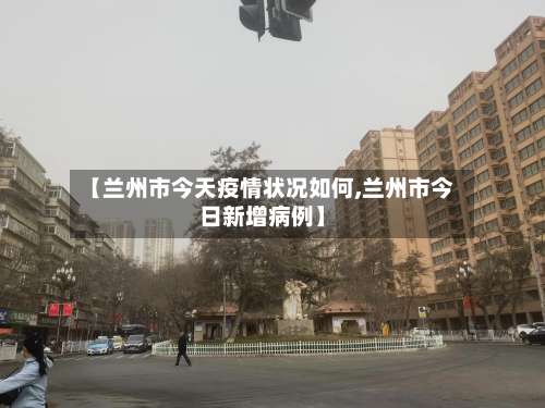 【兰州市今天疫情状况如何,兰州市今日新增病例】
