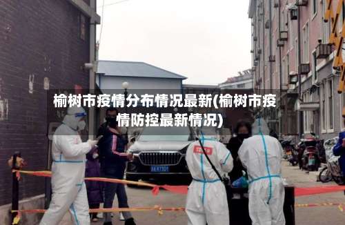 榆树市疫情分布情况最新(榆树市疫情防控最新情况)