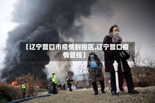 【辽宁营口市疫情封控区,辽宁营口疫情管控】