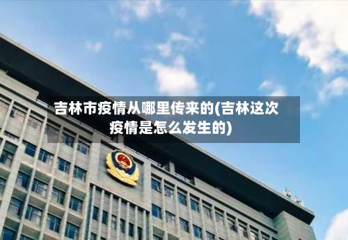 吉林市疫情从哪里传来的(吉林这次疫情是怎么发生的)