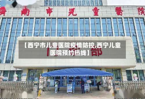 【西宁市儿童医院疫情防控,西宁儿童医院预约热线】