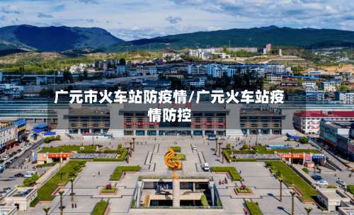 广元市火车站防疫情/广元火车站疫情防控