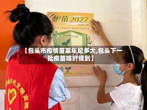 【包头市疫情苗某年纪多大,包头下一批疫苗啥时候到】