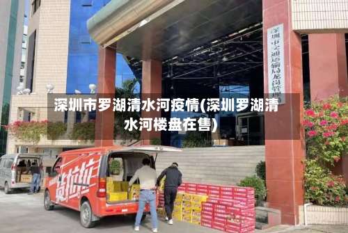 深圳市罗湖清水河疫情(深圳罗湖清水河楼盘在售)