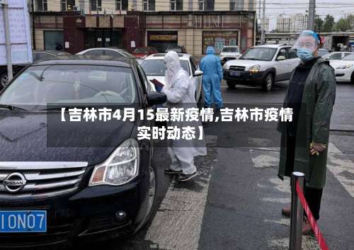 【吉林市4月15最新疫情,吉林市疫情实时动态】