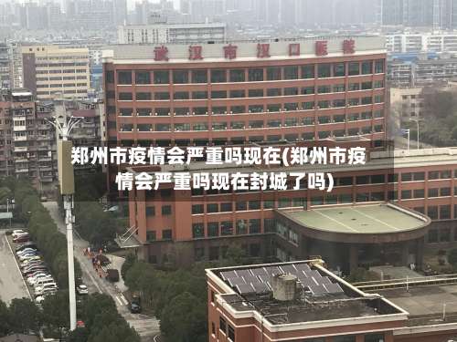 郑州市疫情会严重吗现在(郑州市疫情会严重吗现在封城了吗)
