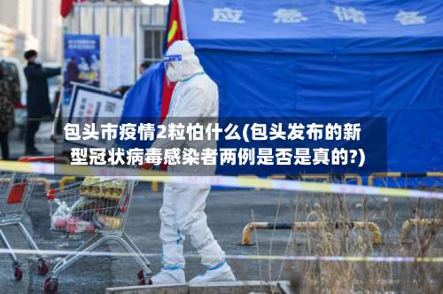 包头市疫情2粒怕什么(包头发布的新型冠状病毒感染者两例是否是真的?)