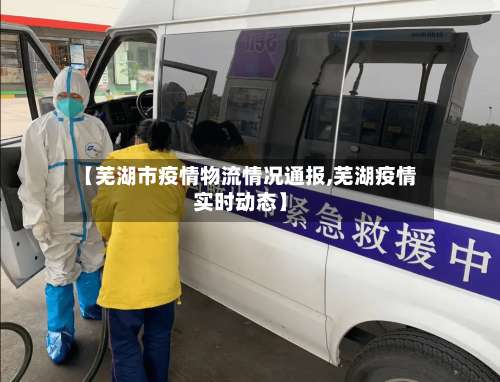 【芜湖市疫情物流情况通报,芜湖疫情实时动态】-第3张图片