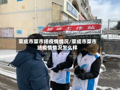 荣成市菜市场疫情情况/荣成市菜市场疫情情况怎么样