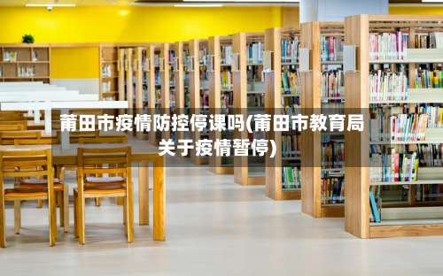 莆田市疫情防控停课吗(莆田市教育局关于疫情暂停)-第2张图片