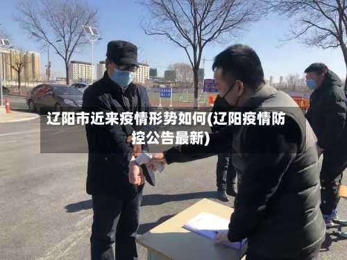 辽阳市近来疫情形势如何(辽阳疫情防控公告最新)
