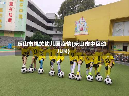 乐山市机关幼儿园疫情(乐山市中区幼儿园)