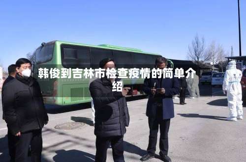 韩俊到吉林市检查疫情的简单介绍-第3张图片