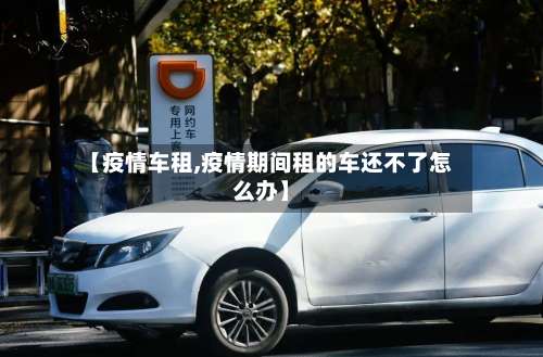 【疫情车租,疫情期间租的车还不了怎么办】