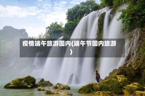 疫情端午旅游国内(端午节国内旅游)