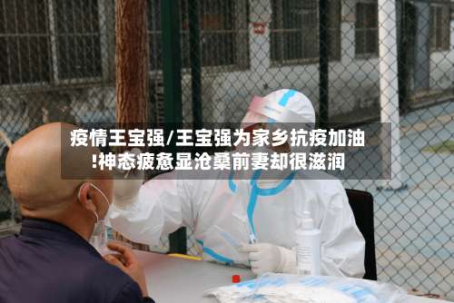 疫情王宝强/王宝强为家乡抗疫加油!神态疲惫显沧桑前妻却很滋润