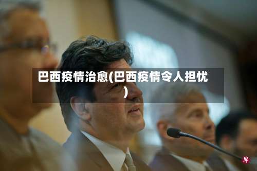 巴西疫情治愈(巴西疫情令人担忧)