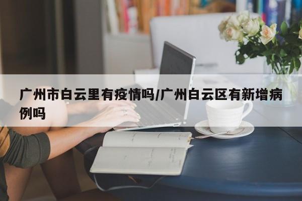 广州市白云里有疫情吗/广州白云区有新增病例吗