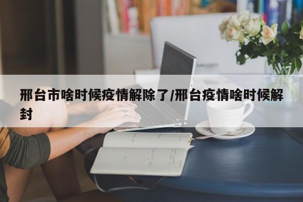 邢台市啥时候疫情解除了/邢台疫情啥时候解封