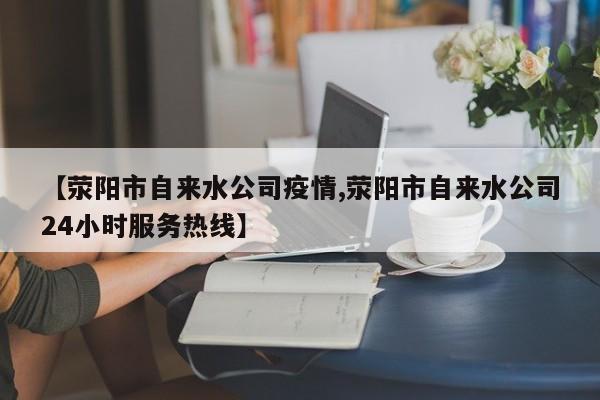 【荥阳市自来水公司疫情,荥阳市自来水公司24小时服务热线】