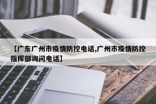 【广东广州市疫情防控电话,广州市疫情防控指挥部询问电话】