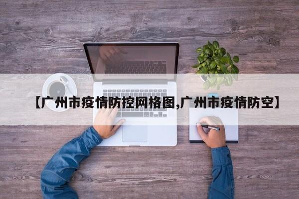 【广州市疫情防控网格图,广州市疫情防空】